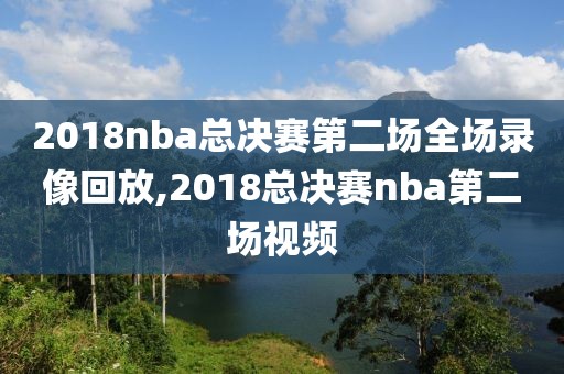2018nba总决赛第二场全场录像回放,2018总决赛nba第二场视频