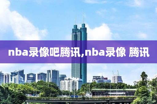 nba录像吧腾讯,nba录像 腾讯