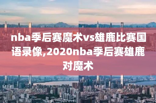 nba季后赛魔术vs雄鹿比赛国语录像,2020nba季后赛雄鹿对魔术