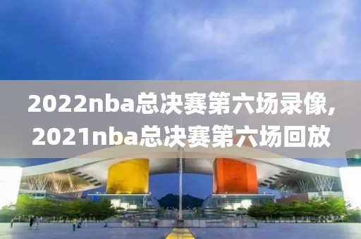 2022nba总决赛第六场录像,2021nba总决赛第六场回放