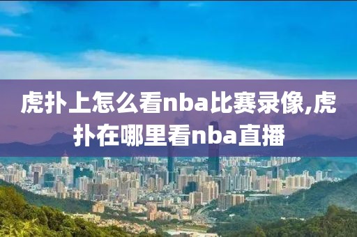 虎扑上怎么看nba比赛录像,虎扑在哪里看nba直播