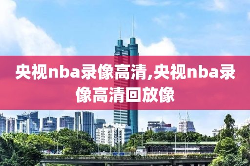 央视nba录像高清,央视nba录像高清回放像