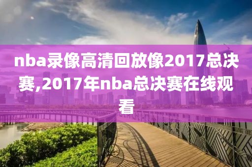 nba录像高清回放像2017总决赛,2017年nba总决赛在线观看