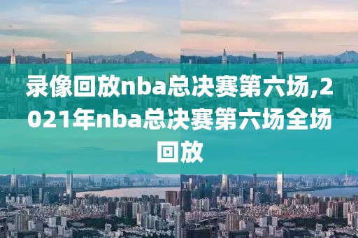 录像回放nba总决赛第六场,2021年nba总决赛第六场全场回放