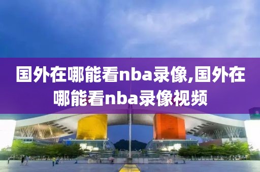 国外在哪能看nba录像,国外在哪能看nba录像视频