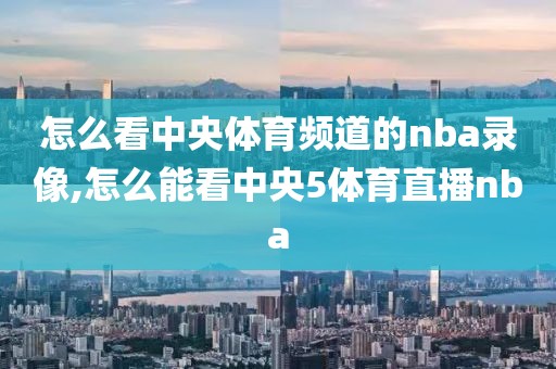 怎么看中央体育频道的nba录像,怎么能看中央5体育直播nba