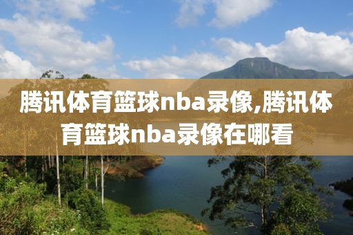 腾讯体育篮球nba录像,腾讯体育篮球nba录像在哪看