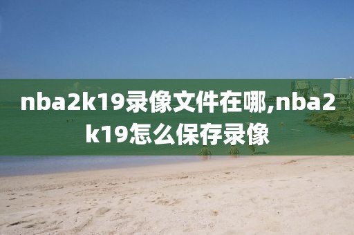 nba2k19录像文件在哪,nba2k19怎么保存录像