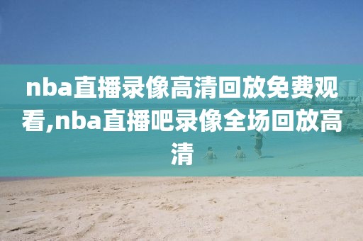 nba直播录像高清回放免费观看,nba直播吧录像全场回放高清