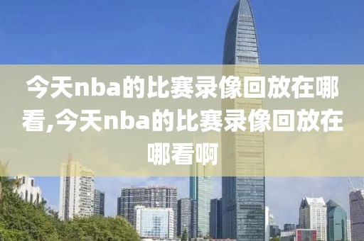 今天nba的比赛录像回放在哪看,今天nba的比赛录像回放在哪看啊