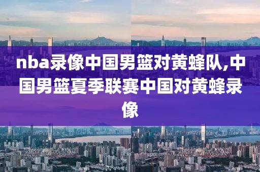 nba录像中国男篮对黄蜂队,中国男篮夏季联赛中国对黄蜂录像