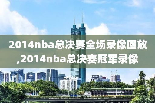 2014nba总决赛全场录像回放,2014nba总决赛冠军录像