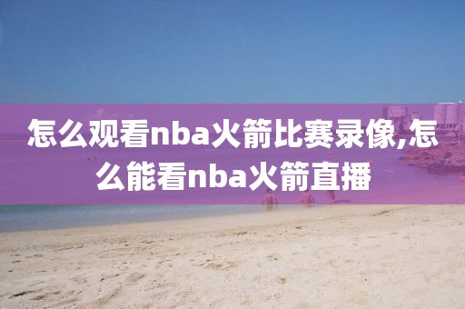 怎么观看nba火箭比赛录像,怎么能看nba火箭直播