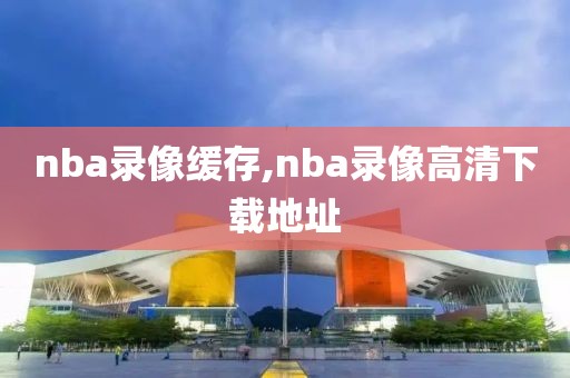 nba录像缓存,nba录像高清下载地址