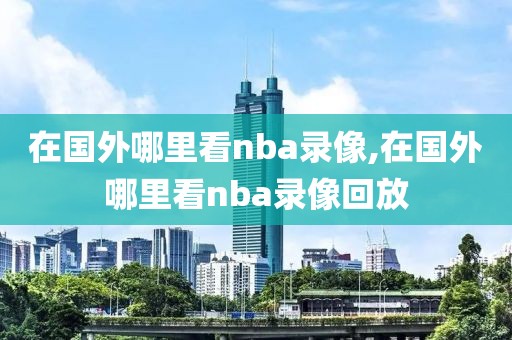 在国外哪里看nba录像,在国外哪里看nba录像回放